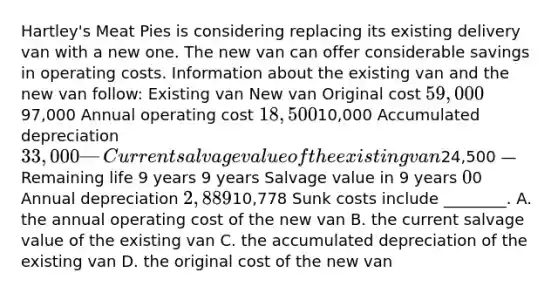 ​Hartley's Meat Pies is considering replacing its existing delivery van with a new one. The new van can offer considerable savings in operating costs. Information about the existing van and the new van​ follow: Existing van New van Original cost 59,00097,000 Annual operating cost 18,50010,000 Accumulated depreciation 33,000 — Current salvage value of the existing van24,500 — Remaining life 9 years 9 years Salvage value in 9 years ​0 ​0 Annual depreciation 2,88910,778 Sunk costs include​ ________. A. the annual operating cost of the new van B. the current salvage value of the existing van C. the accumulated depreciation of the existing van D. the original cost of the new van