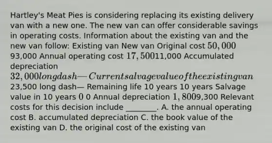 ​Hartley's Meat Pies is considering replacing its existing delivery van with a new one. The new van can offer considerable savings in operating costs. Information about the existing van and the new van​ follow: Existing van New van Original cost ​50,000 ​93,000 Annual operating cost ​17,500 ​11,000 Accumulated depreciation ​32,000 long dash— Current salvage value of the existing van ​23,500 long dash— Remaining life 10 years 10 years Salvage value in 10 years ​0 ​ 0 Annual depreciation ​1,800 ​9,300 Relevant costs for this decision include​ ________. A. the annual operating cost B. accumulated depreciation C. the book value of the existing van D. the original cost of the existing van