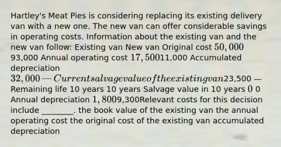 Hartley's Meat Pies is considering replacing its existing delivery van with a new one. The new van can offer considerable savings in operating costs. Information about the existing van and the new van follow: Existing van New van Original cost 50,000​93,000 Annual operating cost 17,500​11,000 Accumulated depreciation 32,000​ — Current salvage value of the existing van23,500​ — Remaining life 10 years 10 years Salvage value in 10 years 0 0 Annual depreciation 1,800​9,300Relevant costs for this decision include ________. the book value of the existing van the annual operating cost the original cost of the existing van accumulated depreciation