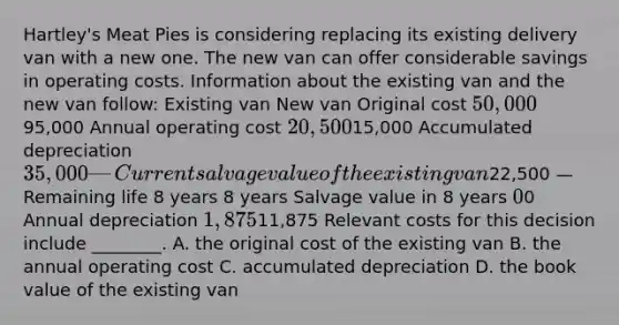 ​Hartley's Meat Pies is considering replacing its existing delivery van with a new one. The new van can offer considerable savings in operating costs. Information about the existing van and the new van​ follow: Existing van New van Original cost 50,00095,000 Annual operating cost 20,50015,000 Accumulated depreciation 35,000 — Current salvage value of the existing van22,500 — Remaining life 8 years 8 years Salvage value in 8 years ​0 ​0 Annual depreciation 1,87511,875 Relevant costs for this decision include​ ________. A. the original cost of the existing van B. the annual operating cost C. accumulated depreciation D. the book value of the existing van