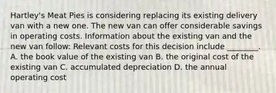 ​Hartley's Meat Pies is considering replacing its existing delivery van with a new one. The new van can offer considerable savings in operating costs. Information about the existing van and the new van​ follow: Relevant costs for this decision include​ ________. A. the book value of the existing van B. the original cost of the existing van C. accumulated depreciation D. the annual operating cost