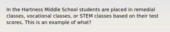 In the Hartness Middle School students are placed in remedial classes, vocational classes, or STEM classes based on their test scores, This is an example of what?