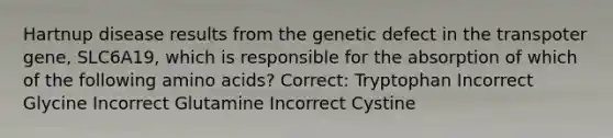 Hartnup disease results from the genetic defect in the transpoter gene, SLC6A19, which is responsible for the absorption of which of the following amino acids? Correct: Tryptophan Incorrect Glycine Incorrect Glutamine Incorrect Cystine