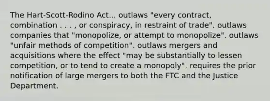 The Hart-Scott-Rodino Act... outlaws "every contract, combination . . . , or conspiracy, in restraint of trade". outlaws companies that "monopolize, or attempt to monopolize". outlaws "unfair methods of competition". outlaws mergers and acquisitions where the effect "may be substantially to lessen competition, or to tend to create a monopoly". requires the prior notification of large mergers to both the FTC and the Justice Department.