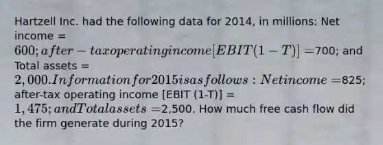 Hartzell Inc. had the following data for 2014, in millions: Net income = 600; after-tax operating income [EBIT (1-T)] =700; and Total assets = 2,000. Information for 2015 is as follows: Net income =825; after-tax operating income [EBIT (1-T)] = 1,475; and Total assets =2,500. How much free cash flow did the firm generate during 2015?