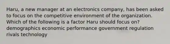 Haru, a new manager at an electronics company, has been asked to focus on the competitive environment of the organization. Which of the following is a factor Haru should focus on? demographics economic performance government regulation rivals technology