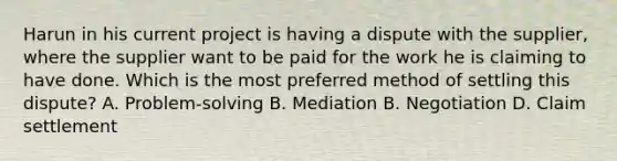 Harun in his current project is having a dispute with the supplier, where the supplier want to be paid for the work he is claiming to have done. Which is the most preferred method of settling this dispute? A. Problem-solving B. Mediation B. Negotiation D. Claim settlement