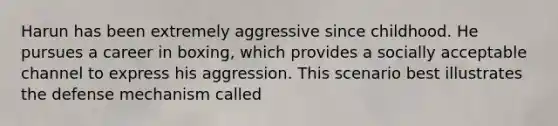 Harun has been extremely aggressive since childhood. He pursues a career in boxing, which provides a socially acceptable channel to express his aggression. This scenario best illustrates the defense mechanism called