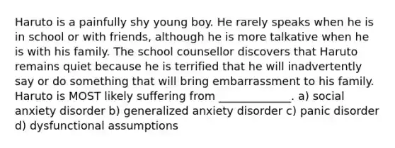 Haruto is a painfully shy young boy. He rarely speaks when he is in school or with friends, although he is more talkative when he is with his family. The school counsellor discovers that Haruto remains quiet because he is terrified that he will inadvertently say or do something that will bring embarrassment to his family. Haruto is MOST likely suffering from _____________. a) social anxiety disorder b) generalized anxiety disorder c) panic disorder d) dysfunctional assumptions