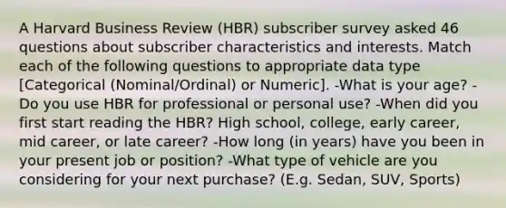 A Harvard Business Review (HBR) subscriber survey asked 46 questions about subscriber characteristics and interests. Match each of the following questions to appropriate data type [Categorical (Nominal/Ordinal) or Numeric]. -What is your age? -Do you use HBR for professional or personal use? -When did you first start reading the HBR? High school, college, early career, mid career, or late career? -How long (in years) have you been in your present job or position? -What type of vehicle are you considering for your next purchase? (E.g. Sedan, SUV, Sports)