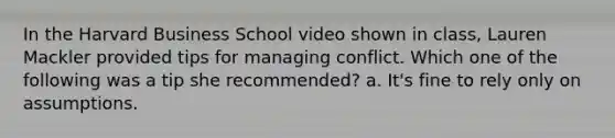 In the Harvard Business School video shown in class, Lauren Mackler provided tips for managing conflict. Which one of the following was a tip she recommended? a. It's fine to rely only on assumptions.