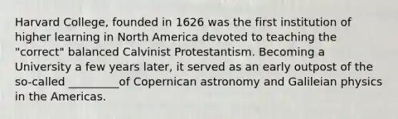Harvard College, founded in 1626 was the first institution of higher learning in North America devoted to teaching the "correct" balanced Calvinist Protestantism. Becoming a University a few years later, it served as an early outpost of the so-called _________of Copernican astronomy and Galileian physics in the Americas.