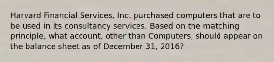 Harvard Financial​ Services, Inc. purchased computers that are to be used in its consultancy services. Based on the matching​ principle, what​ account, other than​ Computers, should appear on the balance sheet as of December​ 31, 2016?