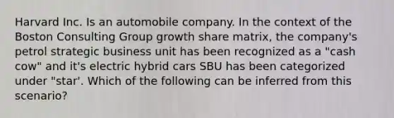 Harvard Inc. Is an automobile company. In the context of the Boston Consulting Group growth share matrix, the company's petrol strategic business unit has been recognized as a "cash cow" and it's electric hybrid cars SBU has been categorized under "star'. Which of the following can be inferred from this scenario?