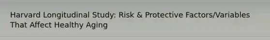 Harvard Longitudinal Study: Risk & Protective Factors/Variables That Affect Healthy Aging