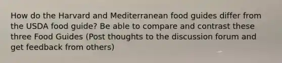 How do the Harvard and Mediterranean food guides differ from the USDA food guide? Be able to compare and contrast these three Food Guides (Post thoughts to the discussion forum and get feedback from others)