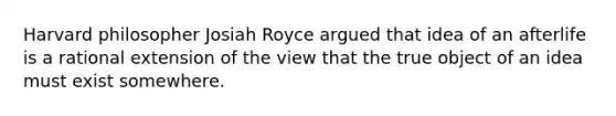 Harvard philosopher Josiah Royce argued that idea of an afterlife is a rational extension of the view that the true object of an idea must exist somewhere.