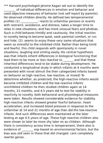 *** Harvard psychologist Jerome Kagan set out to identify the ________ of individual differences in emotion and behavior and used objective measures of behavior (not self report by parents). He observed children directly. He defined two temperamental profiles (1) ____________: reacts to unfamiliar persons or events with restraint, avoidance, and distress, takes a longer time to relax in new situations, and has more unusual fears and phobias. Such a child behaves timidly and cautiously, the initial reaction to novelty being to become quiet, seek parental comfort, or run and hide. (2): seems to enjoy these very same situations that seem so stressful to the inhibited child. Rather than being timid and fearful, this child responds with spontaneity in novel situations, laughing and smiling easily. His central hypothesis was that infants inherit differences in biological functioning that lead them to be more or less reactive to _______ and that these inherited differences tend to be stable during development. He conducted a longitudinal study in which infants at 4 months were presented with novel stimuli (he then categorized infants based on behavior as high reactive, low reactive, or mixed) To determine whether, as predicted, the high-reactive infants would become inhibited children and the low-reactive infants uninhibited children he then studied children again at 14 months, 21 months, and 4.5 years old to test for stability in reactivity to novelty. both behavioral and physiological measures were taken. Results showed considerable evidence for stability. high-reactive infants showed greater fearful behavior, heart acceleration, and increased blood pressure in response to the unfamiliar at 14 and 21 months of age than did the low-reactive infants. And such differences were maintained at the later testing at age 4.5 years of age. These high reactive children also were shown to later be more shy later on as children. Although there is consistency across time in temperament, there also is evidence of ________ esp based on environmental factors, but the bias was still seen in those that did changed. cant completely rewrite genes.