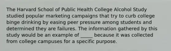 The Harvard School of Public Health College Alcohol Study studied popular marketing campaigns that try to curb college binge drinking by easing peer pressure among students and determined they are failures. The information gathered by this study would be an example of _____ because it was collected from college campuses for a specific purpose.