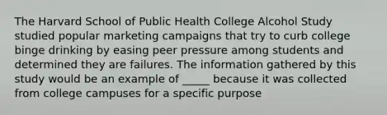 The Harvard School of Public Health College Alcohol Study studied popular marketing campaigns that try to curb college binge drinking by easing peer pressure among students and determined they are failures. The information gathered by this study would be an example of _____ because it was collected from college campuses for a specific purpose