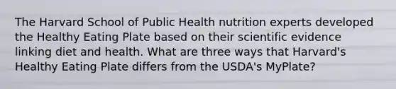 The Harvard School of Public Health nutrition experts developed the Healthy Eating Plate based on their scientific evidence linking diet and health. What are three ways that Harvard's Healthy Eating Plate differs from the USDA's MyPlate?