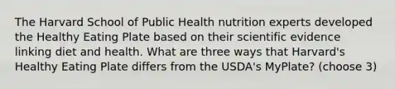 The Harvard School of Public Health nutrition experts developed the Healthy Eating Plate based on their scientific evidence linking diet and health. What are three ways that Harvard's Healthy Eating Plate differs from the USDA's MyPlate? (choose 3)