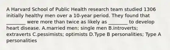 A Harvard School of Public Health research team studied 1306 initially healthy men over a 10-year period. They found that ________ were more than twice as likely as ________ to develop heart disease. A.married men; single men B.introverts; extraverts C.pessimists; optimists D.Type B personalities; Type A personalities