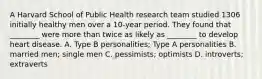 A Harvard School of Public Health research team studied 1306 initially healthy men over a 10-year period. They found that ________ were more than twice as likely as ________ to develop heart disease. A. Type B personalities; Type A personalities B. married men; single men C. pessimists; optimists D. introverts; extraverts