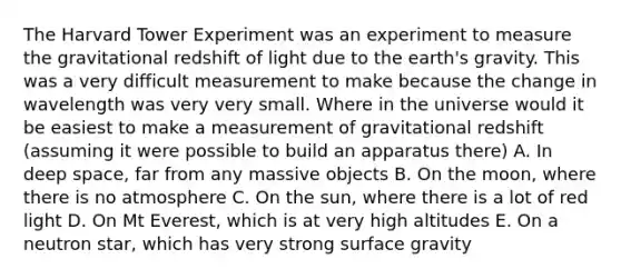 The Harvard Tower Experiment was an experiment to measure the gravitational redshift of light due to the earth's gravity. This was a very difficult measurement to make because the change in wavelength was very very small. Where in the universe would it be easiest to make a measurement of gravitational redshift (assuming it were possible to build an apparatus there) A. In deep space, far from any massive objects B. On the moon, where there is no atmosphere C. On the sun, where there is a lot of red light D. On Mt Everest, which is at very high altitudes E. On a neutron star, which has very strong surface gravity