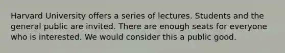 Harvard University offers a series of lectures. Students and the general public are invited. There are enough seats for everyone who is interested. We would consider this a public good.