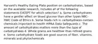 Harvard's Healthy Eating Plate position on carbohydrates, based on the available research, includes all of the following statements EXCEPT for which selection? a. Some carbohydrates have a gentler effect on blood glucose than other types NBC-HWC Code of Ethics b. Some foods rich in carbohydrates contain chemicals important to health HIPAA Data Safeguards c. The amount of carbohydrates matters more than the type of carbohydrates d. Whole grains are healthier than refined grains e. Some carbohydrate foods are good sources of fiber, vitamins, minerals and phytochemicals