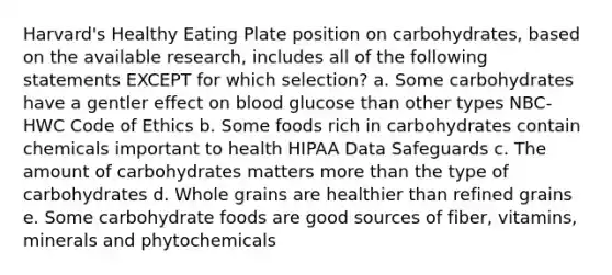 Harvard's Healthy Eating Plate position on carbohydrates, based on the available research, includes all of the following statements EXCEPT for which selection? a. Some carbohydrates have a gentler effect on blood glucose than other types NBC-HWC Code of Ethics b. Some foods rich in carbohydrates contain chemicals important to health HIPAA Data Safeguards c. The amount of carbohydrates matters more than the type of carbohydrates d. Whole grains are healthier than refined grains e. Some carbohydrate foods are good sources of fiber, vitamins, minerals and phytochemicals