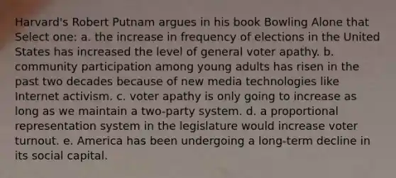 Harvard's Robert Putnam argues in his book Bowling Alone that Select one: a. the increase in frequency of elections in the United States has increased the level of general voter apathy. b. community participation among young adults has risen in the past two decades because of new media technologies like Internet activism. c. voter apathy is only going to increase as long as we maintain a two-party system. d. a proportional representation system in the legislature would increase voter turnout. e. America has been undergoing a long-term decline in its social capital.