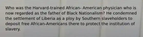 Who was the Harvard-trained African- American physician who is now regarded as the father of Black Nationalism? He condemned the settlement of Liberia as a ploy by Southern slaveholders to deposit free African-Americans there to protect the institution of slavery.