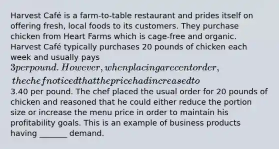 Harvest Café is a farm-to-table restaurant and prides itself on offering fresh, local foods to its customers. They purchase chicken from Heart Farms which is cage-free and organic. Harvest Café typically purchases 20 pounds of chicken each week and usually pays 3 per pound. However, when placing a recent order, the chef noticed that the price had increased to3.40 per pound. The chef placed the usual order for 20 pounds of chicken and reasoned that he could either reduce the portion size or increase the menu price in order to maintain his profitability goals. This is an example of business products having _______ demand.
