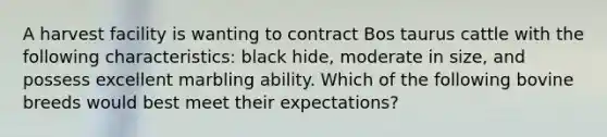 A harvest facility is wanting to contract Bos taurus cattle with the following characteristics: black hide, moderate in size, and possess excellent marbling ability. Which of the following bovine breeds would best meet their expectations?