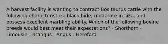 A harvest facility is wanting to contract Bos taurus cattle with the following characteristics: black hide, moderate in size, and possess excellent marbling ability. Which of the following bovine breeds would best meet their expectations? - Shorthorn - Limousin - Brangus - Angus - Hereford