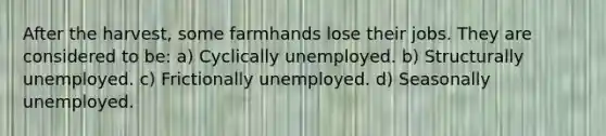 After the harvest, some farmhands lose their jobs. They are considered to be: a) Cyclically unemployed. b) Structurally unemployed. c) Frictionally unemployed. d) Seasonally unemployed.