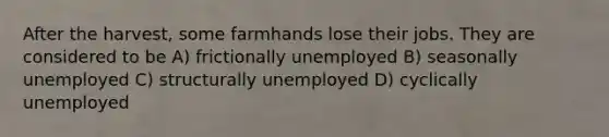 After the harvest, some farmhands lose their jobs. They are considered to be A) frictionally unemployed B) seasonally unemployed C) structurally unemployed D) cyclically unemployed