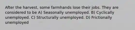 After the harvest, some farmhands lose their jobs. They are considered to be A) Seasonally unemployed. B) Cyclically unemployed. C) Structurally unemployed. D) Frictionally unemployed