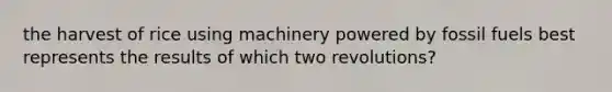 the harvest of rice using machinery powered by fossil fuels best represents the results of which two revolutions?