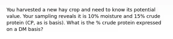 You harvested a new hay crop and need to know its potential value. Your sampling reveals it is 10% moisture and 15% crude protein (CP, as is basis). What is the % crude protein expressed on a DM basis?