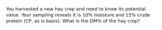 You harvested a new hay crop and need to know its potential value. Your sampling reveals it is 10% moisture and 15% crude protein (CP, as is basis). What is the DM% of the hay crop?