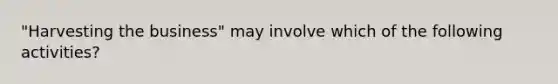 "Harvesting the business" may involve which of the following activities?