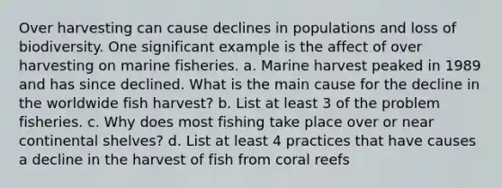 Over harvesting can cause declines in populations and loss of biodiversity. One significant example is the affect of over harvesting on marine fisheries. a. Marine harvest peaked in 1989 and has since declined. What is the main cause for the decline in the worldwide fish harvest? b. List at least 3 of the problem fisheries. c. Why does most fishing take place over or near continental shelves? d. List at least 4 practices that have causes a decline in the harvest of fish from coral reefs