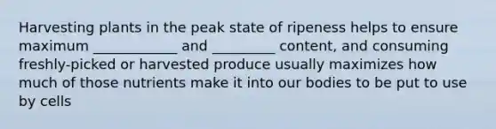 Harvesting plants in the peak state of ripeness helps to ensure maximum ____________ and _________ content, and consuming freshly-picked or harvested produce usually maximizes how much of those nutrients make it into our bodies to be put to use by cells