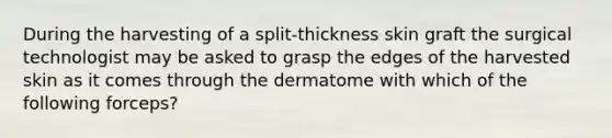 During the harvesting of a split-thickness skin graft the surgical technologist may be asked to grasp the edges of the harvested skin as it comes through the dermatome with which of the following forceps?