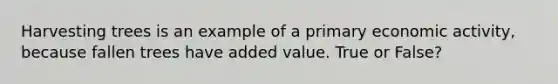 Harvesting trees is an example of a primary economic activity, because fallen trees have added value. True or False?