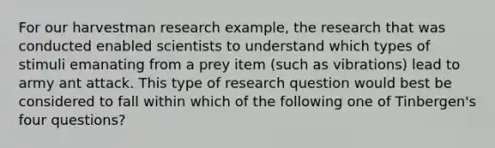 For our harvestman research example, the research that was conducted enabled scientists to understand which types of stimuli emanating from a prey item (such as vibrations) lead to army ant attack. This type of research question would best be considered to fall within which of the following one of Tinbergen's four questions?