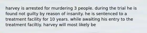 harvey is arrested for murdering 3 people. during the trial he is found not guilty by reason of insanity. he is sentenced to a treatment facility for 10 years. while awaiting his entry to the treatment faciltiy. harvey will most likely be